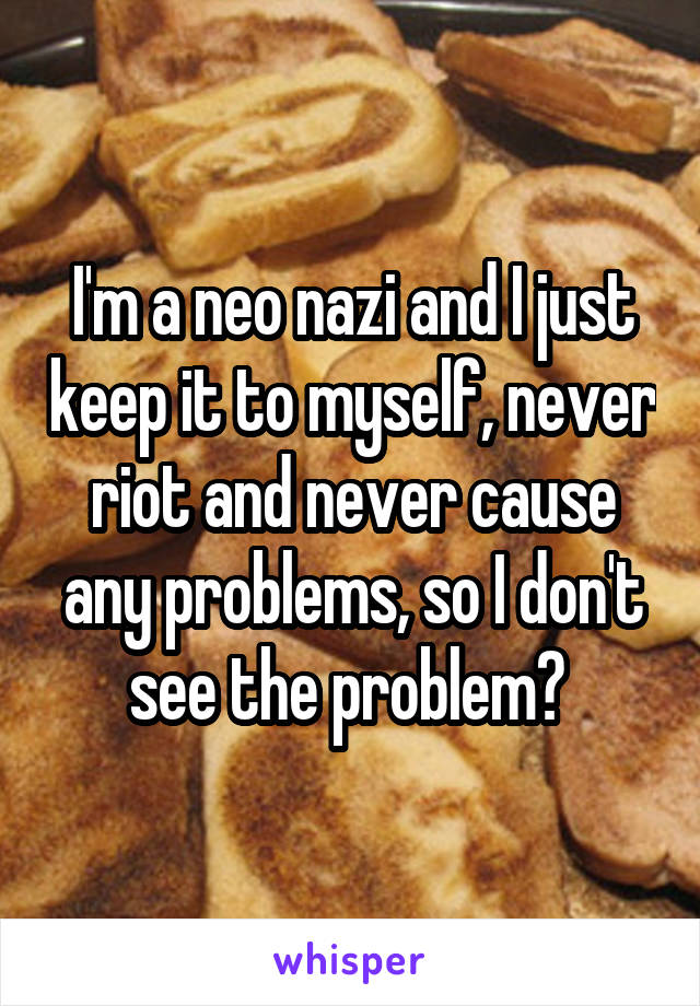 I'm a neo nazi and I just keep it to myself, never riot and never cause any problems, so I don't see the problem? 