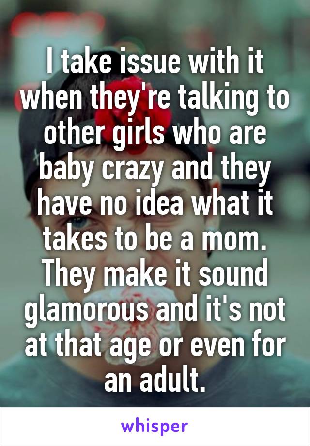 I take issue with it when they're talking to other girls who are baby crazy and they have no idea what it takes to be a mom. They make it sound glamorous and it's not at that age or even for an adult.