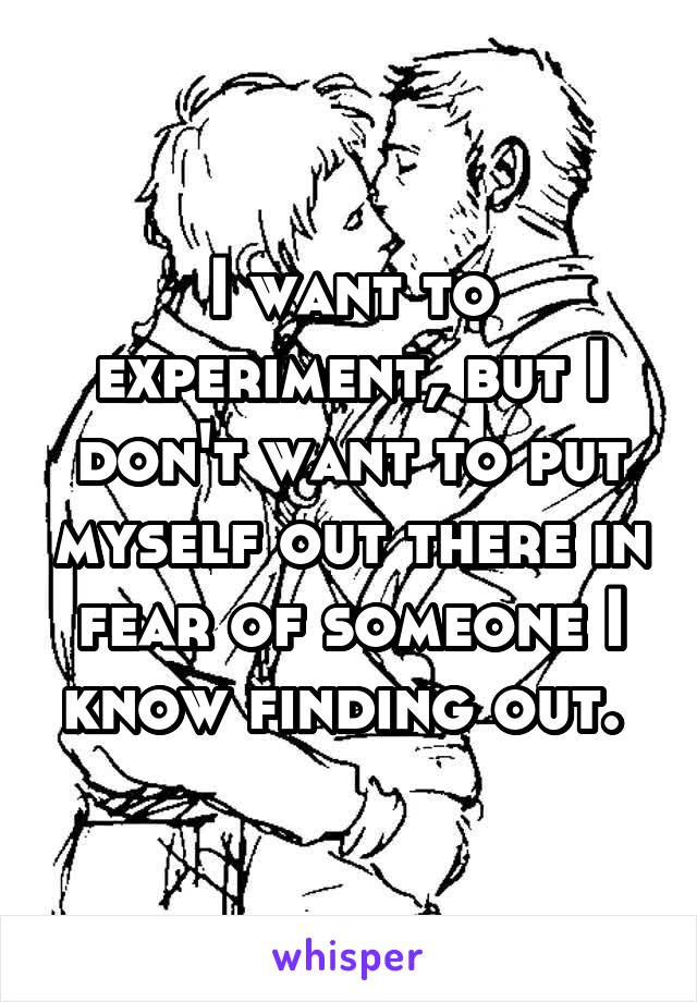 I want to experiment, but I don't want to put myself out there in fear of someone I know finding out. 