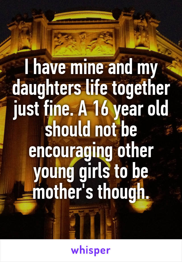 I have mine and my daughters life together just fine. A 16 year old should not be encouraging other young girls to be mother's though.