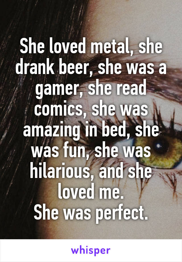 She loved metal, she drank beer, she was a gamer, she read comics, she was amazing in bed, she was fun, she was hilarious, and she loved me.
She was perfect.