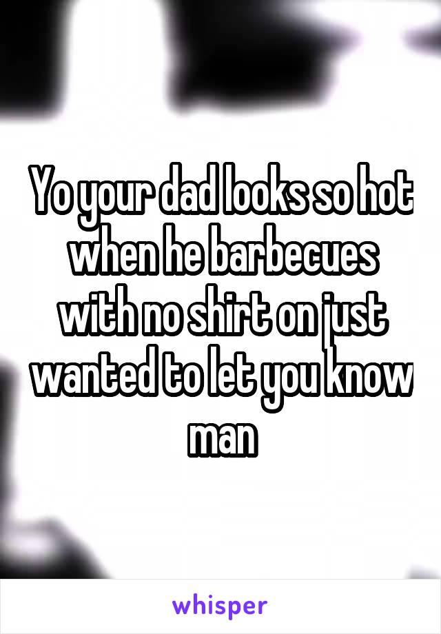 Yo your dad looks so hot when he barbecues with no shirt on just wanted to let you know man