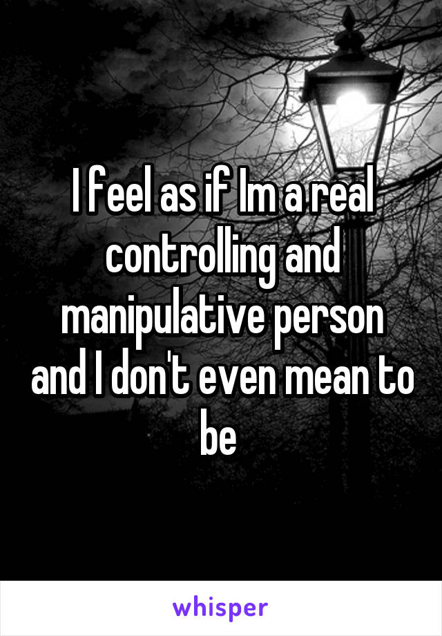I feel as if Im a real controlling and manipulative person and I don't even mean to be 