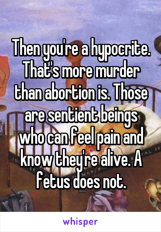 Then you're a hypocrite. That's more murder than abortion is. Those are sentient beings who can feel pain and know they're alive. A fetus does not.