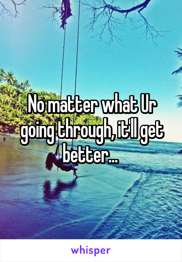 No matter what Ur going through, it'll get better... 