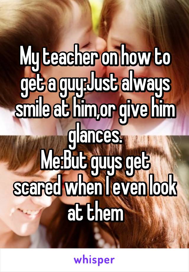 My teacher on how to get a guy:Just always smile at him,or give him glances.
Me:But guys get scared when I even look at them