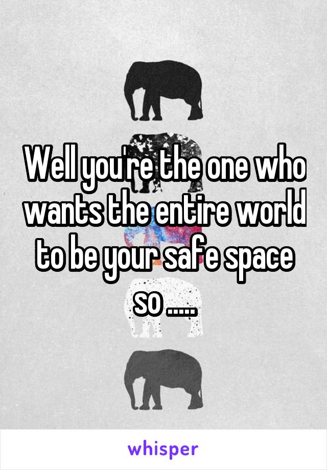 Well you're the one who wants the entire world to be your safe space so .....