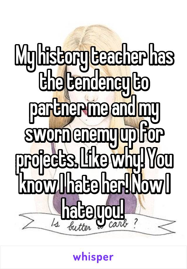 My history teacher has the tendency to partner me and my sworn enemy up for projects. Like why! You know I hate her! Now I hate you! 