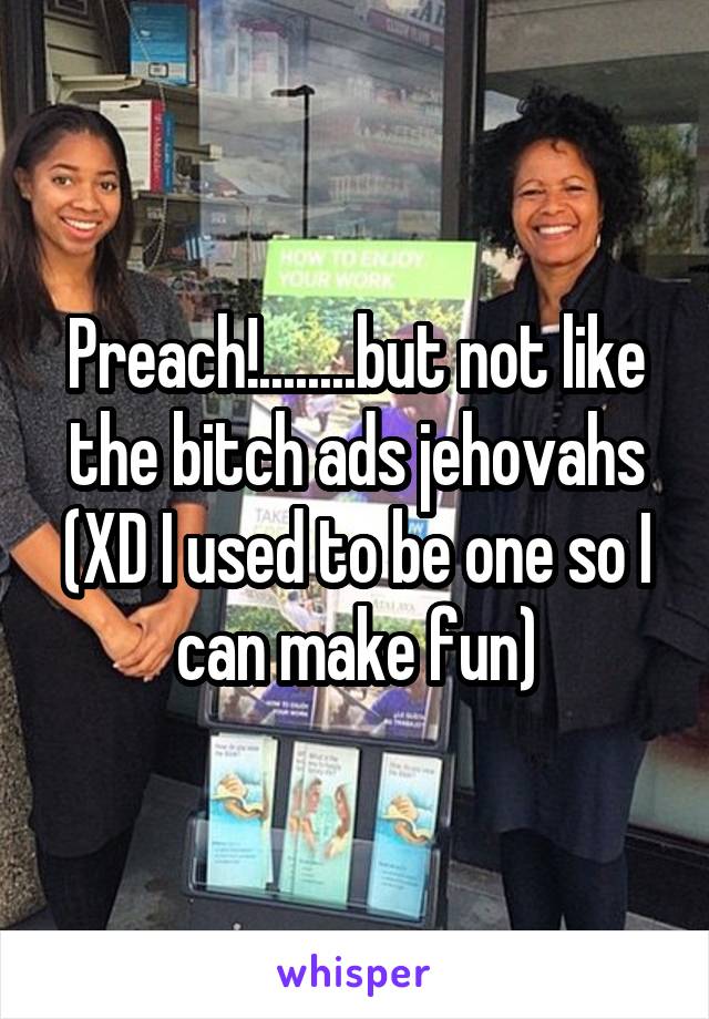 Preach!........but not like the bitch ads jehovahs (XD I used to be one so I can make fun)