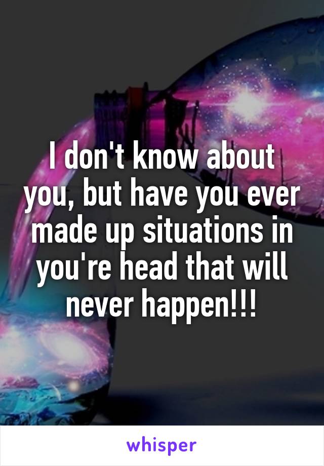 I don't know about you, but have you ever made up situations in you're head that will never happen!!!