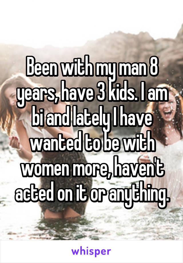 Been with my man 8 years, have 3 kids. I am bi and lately I have wanted to be with women more, haven't acted on it or anything.