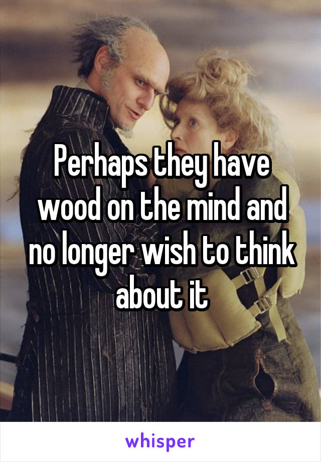 Perhaps they have wood on the mind and no longer wish to think about it