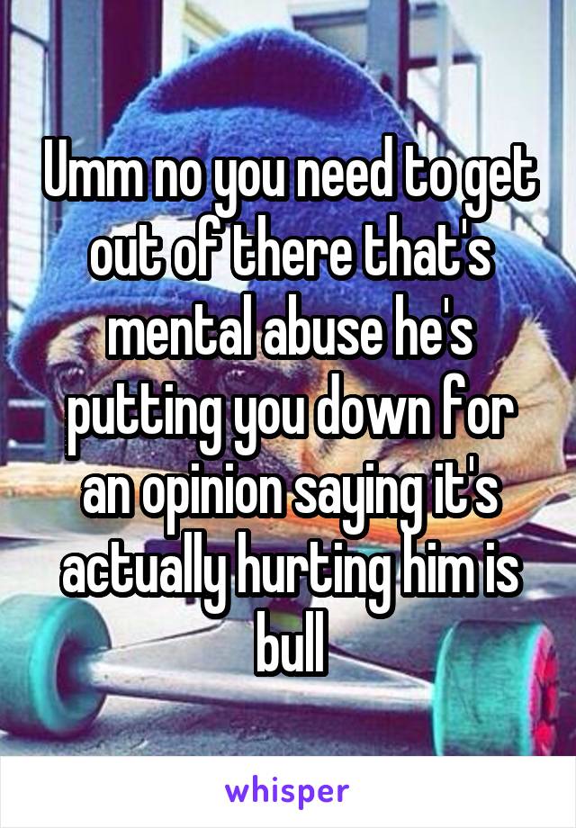 Umm no you need to get out of there that's mental abuse he's putting you down for an opinion saying it's actually hurting him is bull