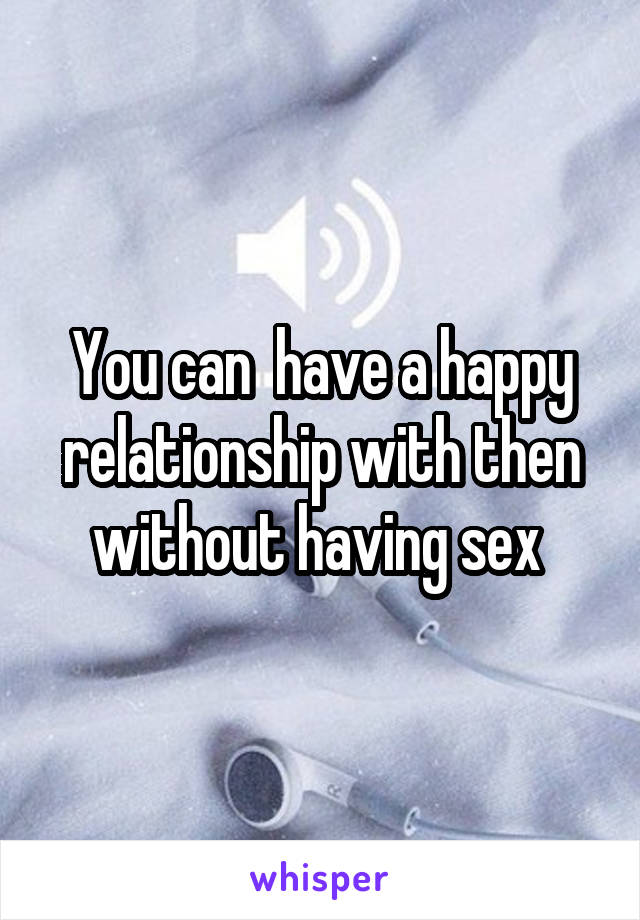 You can  have a happy relationship with then without having sex 