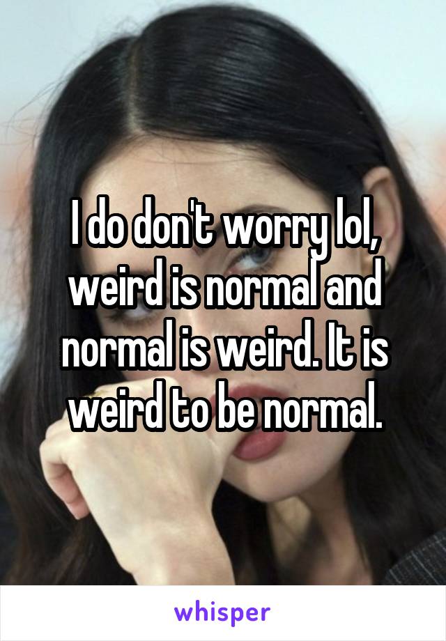 I do don't worry lol, weird is normal and normal is weird. It is weird to be normal.