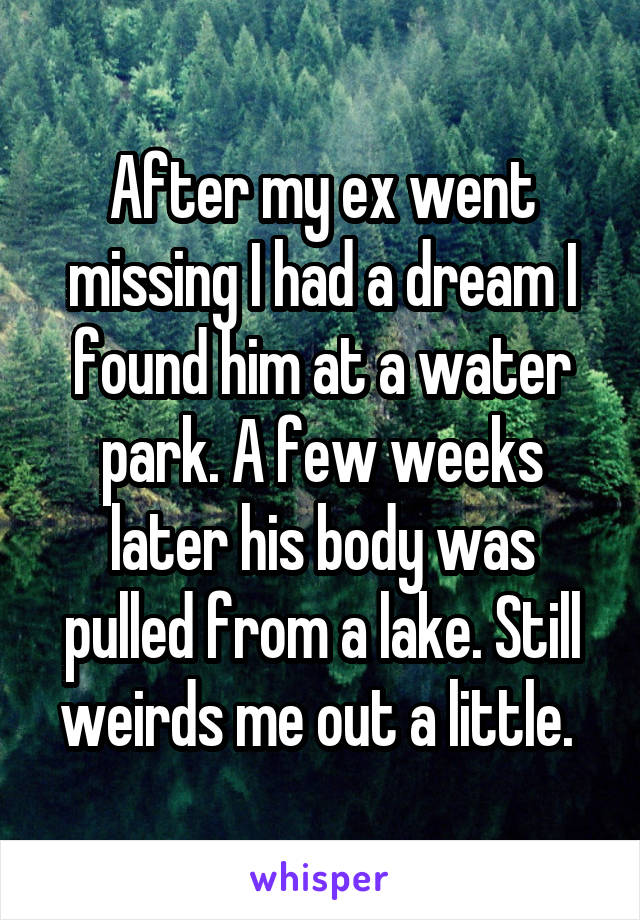 After my ex went missing I had a dream I found him at a water park. A few weeks later his body was pulled from a lake. Still weirds me out a little. 