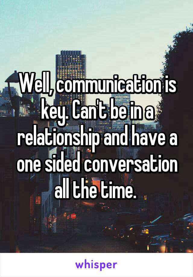 Well, communication is key. Can't be in a relationship and have a one sided conversation all the time. 