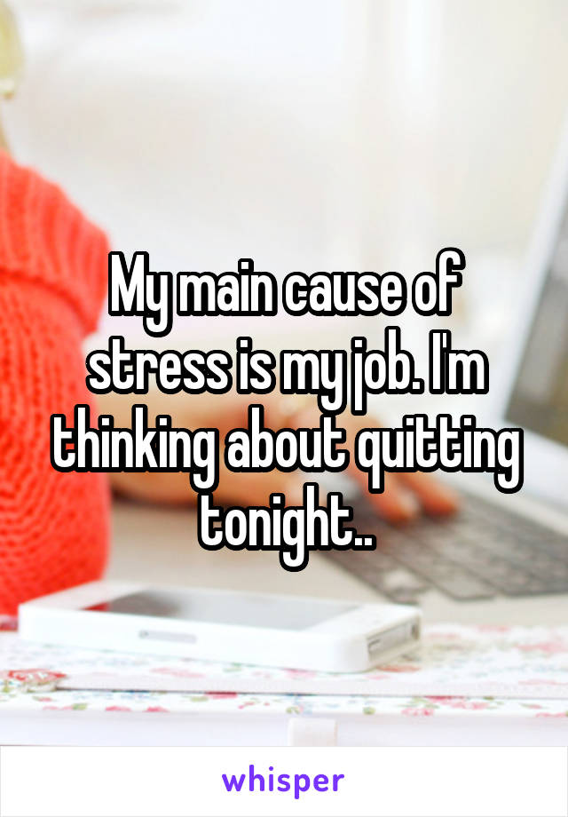 My main cause of stress is my job. I'm thinking about quitting tonight..