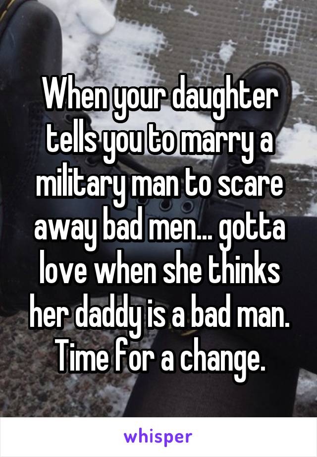 When your daughter tells you to marry a military man to scare away bad men... gotta love when she thinks her daddy is a bad man. Time for a change.