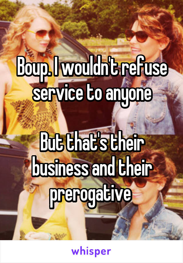 Boup. I wouldn't refuse service to anyone

But that's their business and their prerogative 