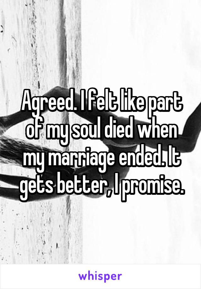 Agreed. I felt like part of my soul died when my marriage ended. It gets better, I promise.