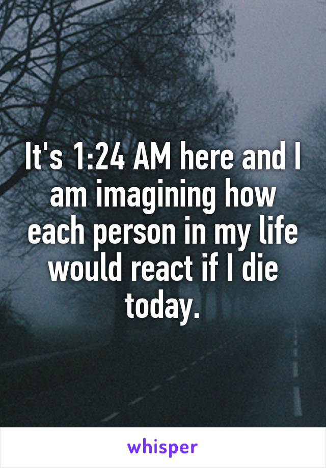 It's 1:24 AM here and I am imagining how each person in my life would react if I die today.