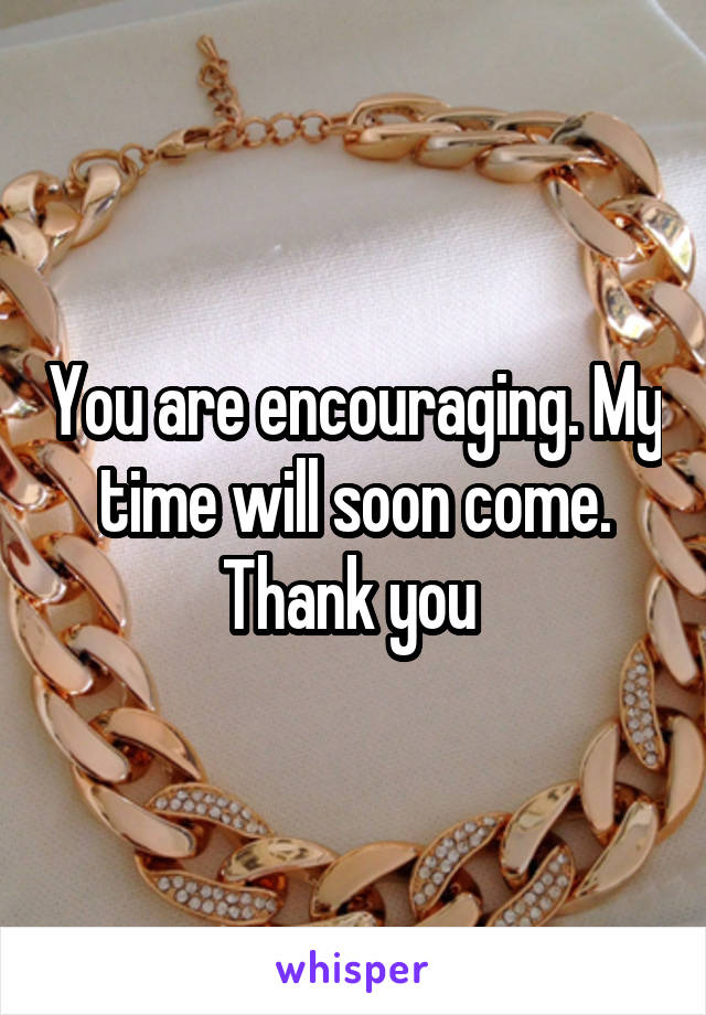 You are encouraging. My time will soon come. Thank you 