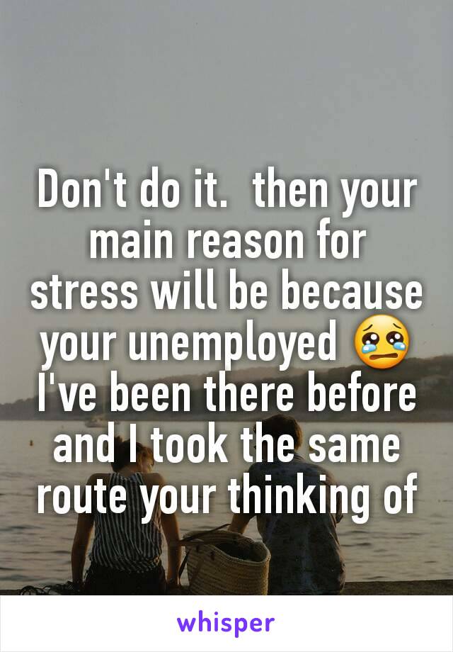 Don't do it.  then your main reason for stress will be because your unemployed 😢 I've been there before and I took the same route your thinking of