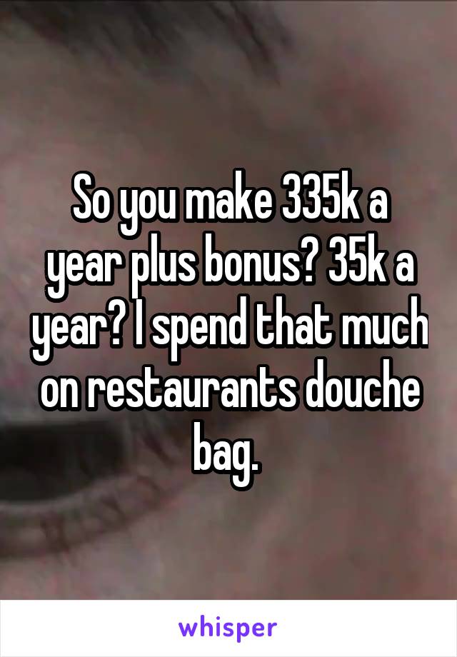 So you make 335k a year plus bonus? 35k a year? I spend that much on restaurants douche bag. 