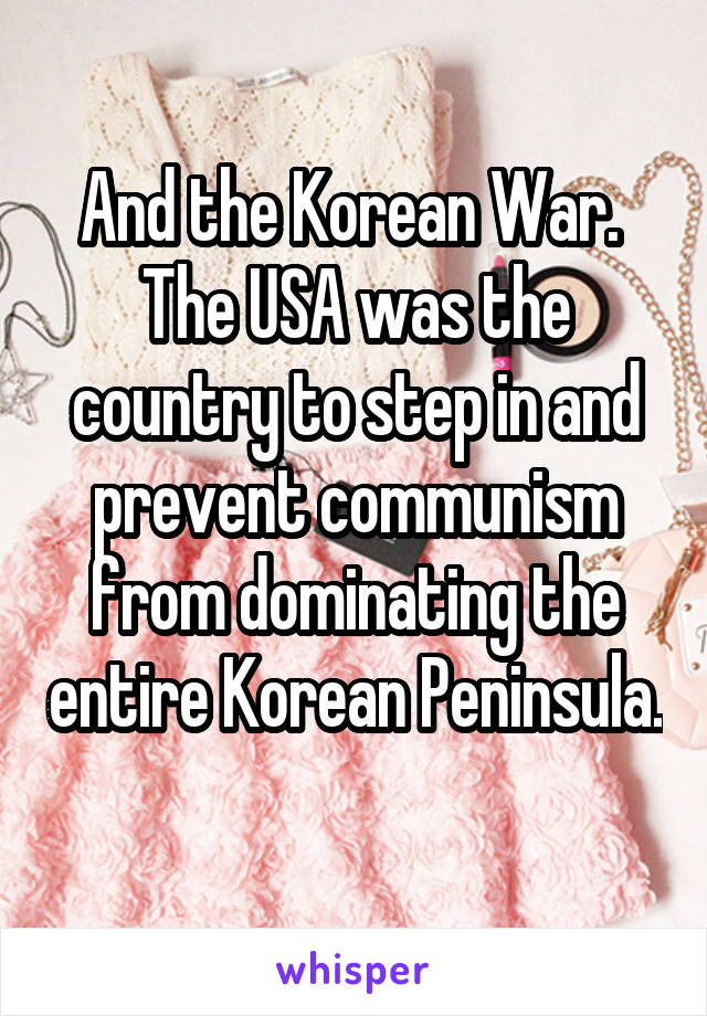 And the Korean War. 
The USA was the country to step in and prevent communism from dominating the entire Korean Peninsula. 