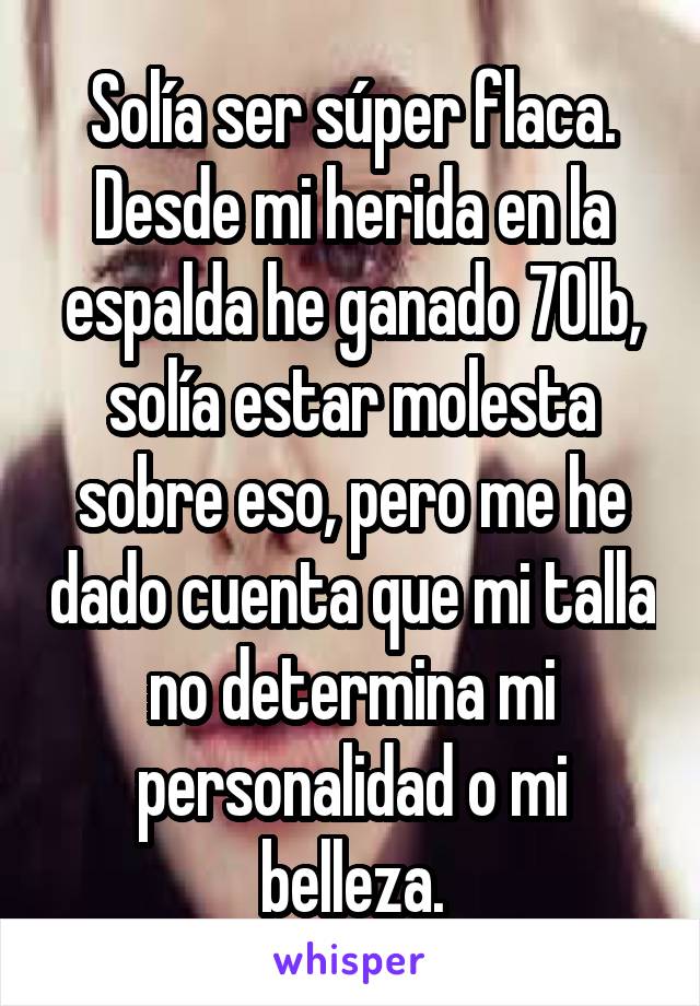 Solía ser súper flaca. Desde mi herida en la espalda he ganado 70lb, solía estar molesta sobre eso, pero me he dado cuenta que mi talla no determina mi personalidad o mi belleza.