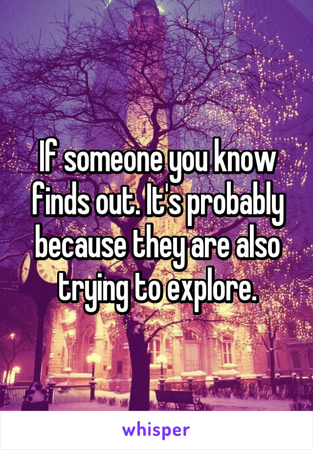 If someone you know finds out. It's probably because they are also trying to explore.