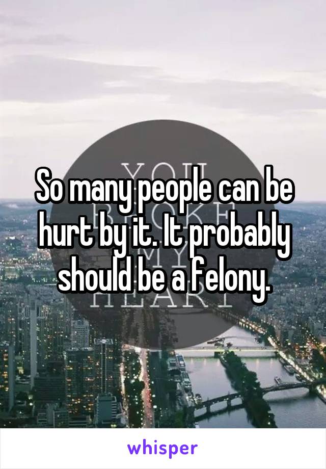 So many people can be hurt by it. It probably should be a felony.