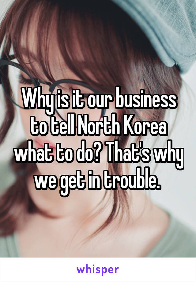 Why is it our business to tell North Korea what to do? That's why we get in trouble. 