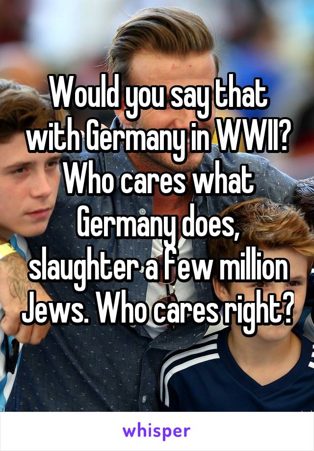 Would you say that with Germany in WWII? Who cares what Germany does, slaughter a few million Jews. Who cares right? 