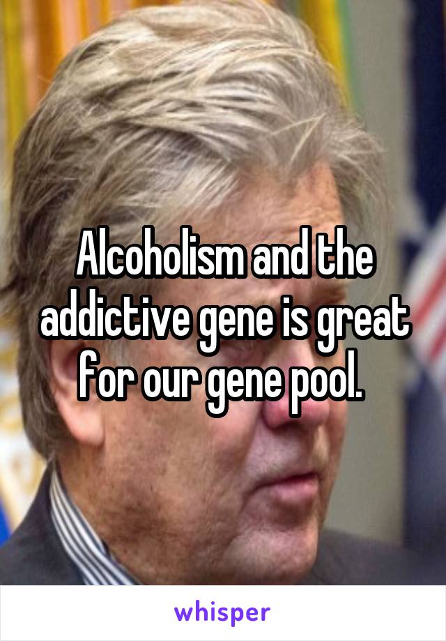 Alcoholism and the addictive gene is great for our gene pool. 