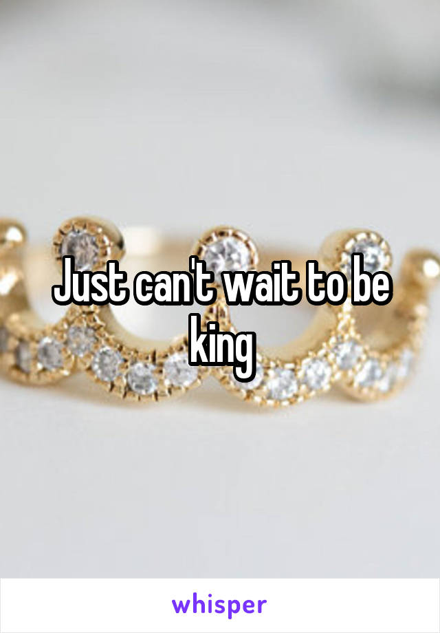 Just can't wait to be king