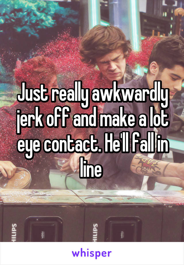 Just really awkwardly jerk off and make a lot eye contact. He'll fall in line 