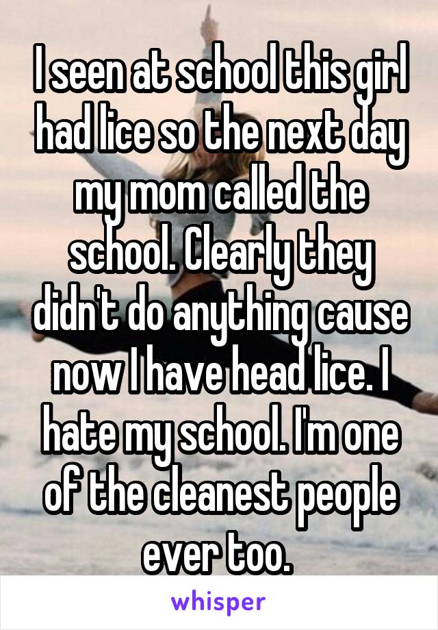 I seen at school this girl had lice so the next day my mom called the school. Clearly they didn't do anything cause now I have head lice. I hate my school. I'm one of the cleanest people ever too. 