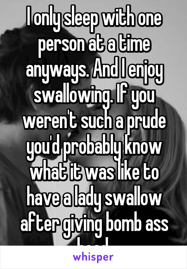 I only sleep with one person at a time anyways. And I enjoy swallowing. If you weren't such a prude you'd probably know what it was like to have a lady swallow after giving bomb ass head.