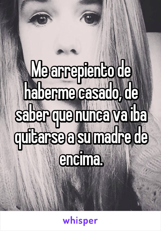 Me arrepiento de haberme casado, de saber que nunca va iba quitarse a su madre de encima.