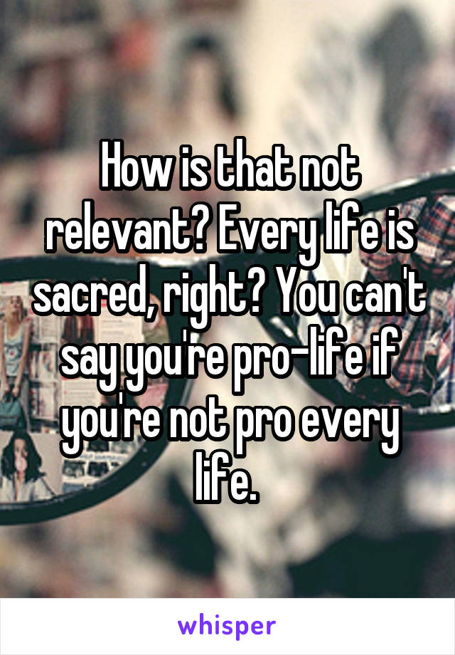 How is that not relevant? Every life is sacred, right? You can't say you're pro-life if you're not pro every life. 