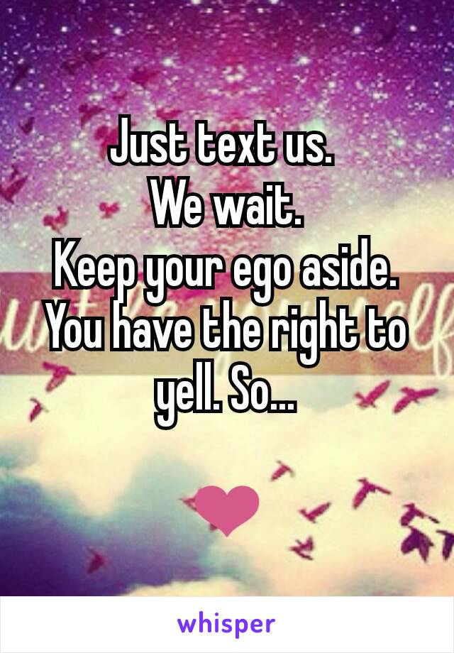 Just text us. 
We wait.
Keep your ego aside.
You have the right to yell. So...

❤