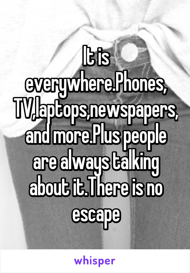 It is everywhere.Phones, TV,laptops,newspapers, and more.Plus people are always talking about it.There is no escape