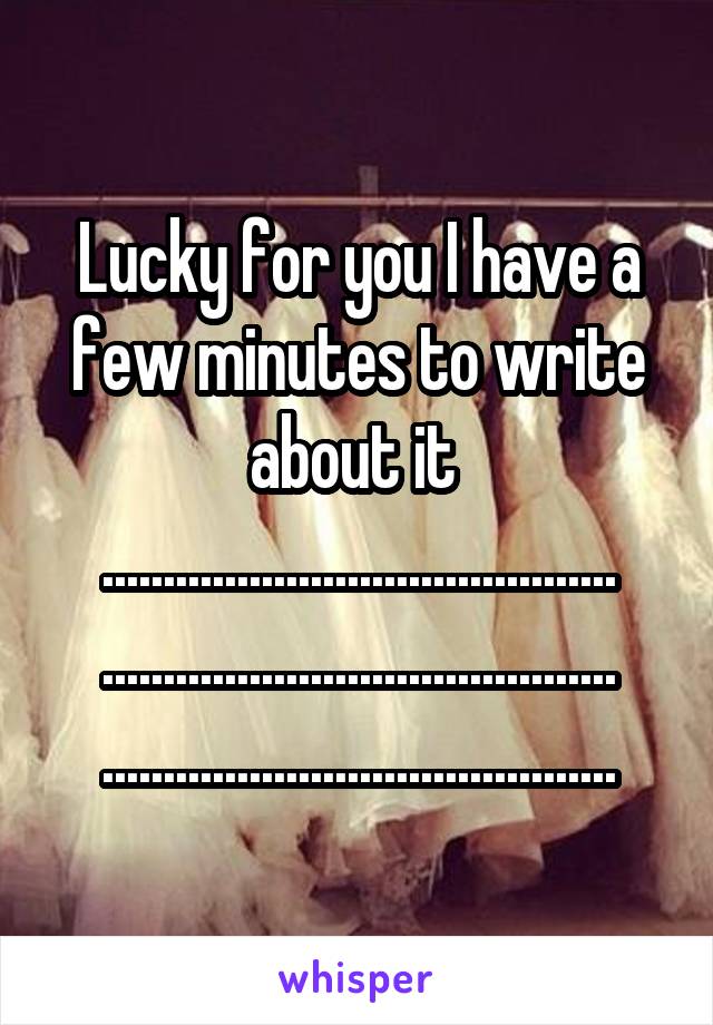 Lucky for you I have a few minutes to write about it 
.......................................... .......................................... ..........................................