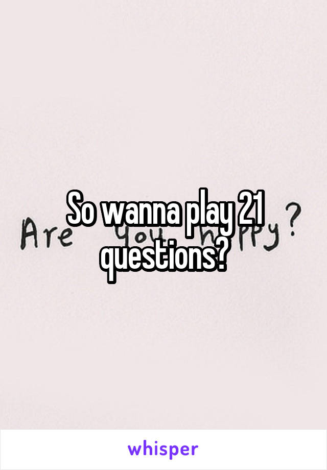So wanna play 21 questions?
