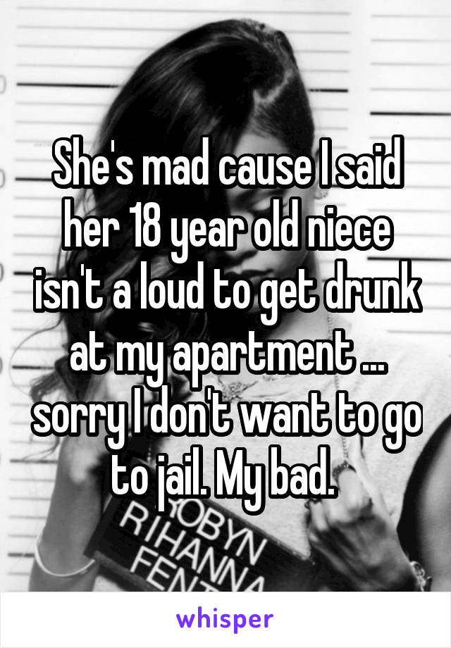 She's mad cause I said her 18 year old niece isn't a loud to get drunk at my apartment ... sorry I don't want to go to jail. My bad. 