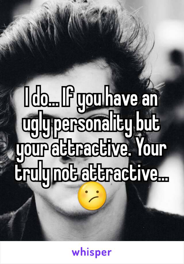 I do... If you have an ugly personality but your attractive. Your truly not attractive...😕