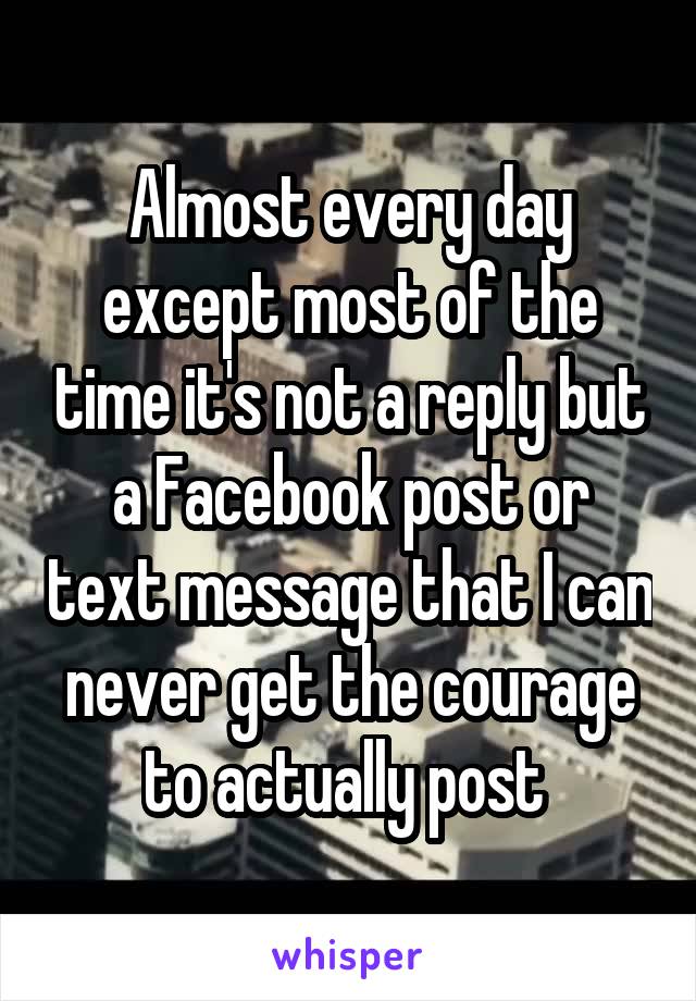 Almost every day except most of the time it's not a reply but a Facebook post or text message that I can never get the courage to actually post 