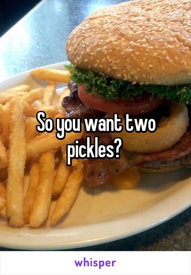 So you want two pickles? 
